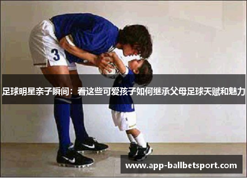 足球明星亲子瞬间：看这些可爱孩子如何继承父母足球天赋和魅力