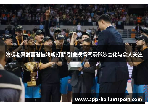 姚明老婆发言时被姚明打断 引发现场气氛微妙变化与众人关注