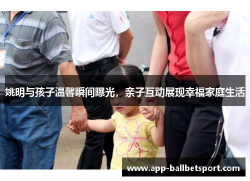 姚明与孩子温馨瞬间曝光，亲子互动展现幸福家庭生活