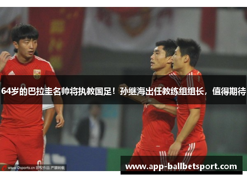 64岁的巴拉圭名帅将执教国足！孙继海出任教练组组长，值得期待