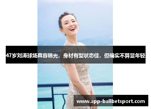 47岁刘涛球场真容曝光，身材有型状态佳，但确实不算显年轻